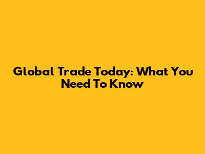 Global Trade Today: What You Need To Know