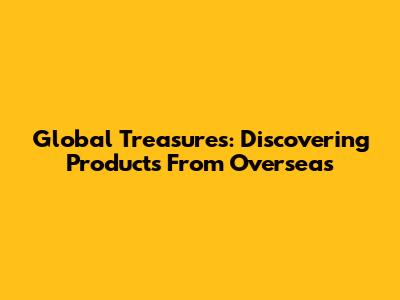 Global Treasures: Discovering Products From Overseas