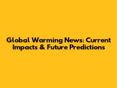Global Warming News: Current Impacts & Future Predictions