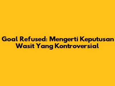 Goal Refused: Mengerti Keputusan Wasit Yang Kontroversial