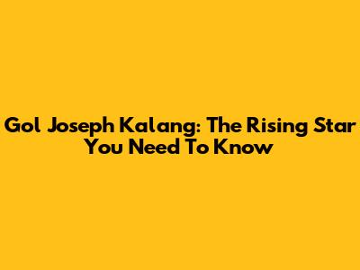 Gol Joseph Kalang: The Rising Star You Need To Know