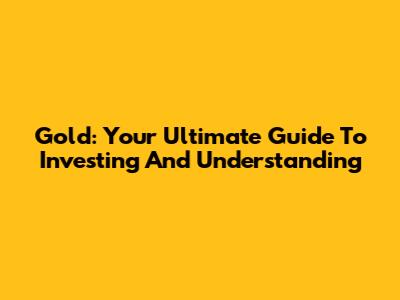Gold: Your Ultimate Guide To Investing And Understanding