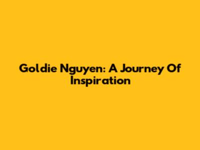 Goldie Nguyen: A Journey Of Inspiration