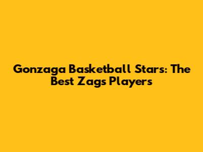 Gonzaga Basketball Stars: The Best Zags Players