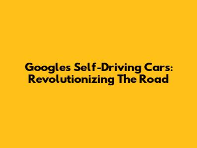 Google's Self-Driving Cars: Revolutionizing The Road
