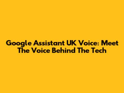 Google Assistant UK Voice: Meet The Voice Behind The Tech