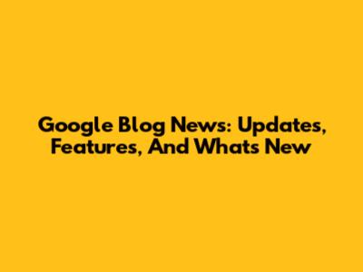 Google Blog News: Updates, Features, And What's New