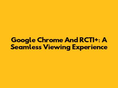Google Chrome And RCTI+: A Seamless Viewing Experience
