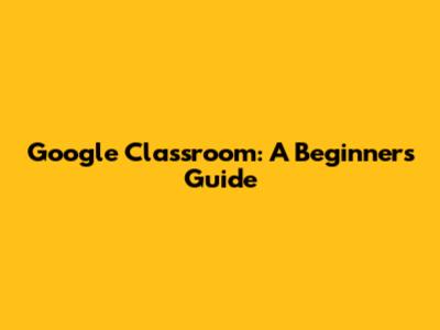 Google Classroom: A Beginner's Guide