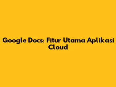 Google Docs: Fitur Utama Aplikasi Cloud