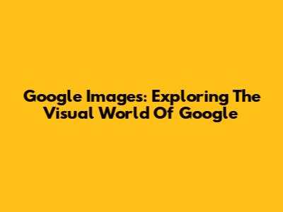 Google Images: Exploring The Visual World Of Google
