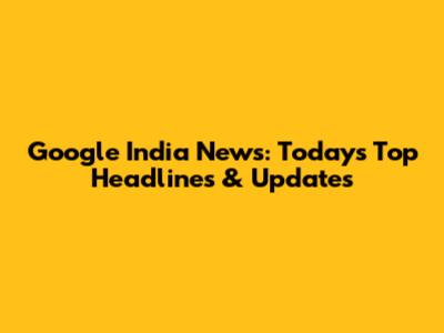 Google India News: Today's Top Headlines & Updates