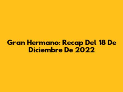 Gran Hermano: Recap Del 18 De Diciembre De 2022
