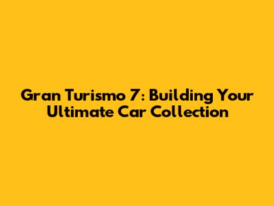 Gran Turismo 7: Building Your Ultimate Car Collection