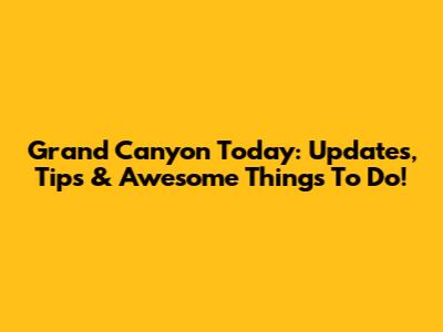 Grand Canyon Today: Updates, Tips & Awesome Things To Do!