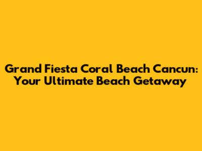 Grand Fiesta Coral Beach Cancun: Your Ultimate Beach Getaway
