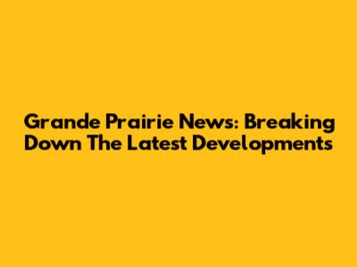 Grande Prairie News: Breaking Down The Latest Developments