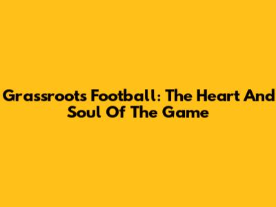 Grassroots Football: The Heart And Soul Of The Game