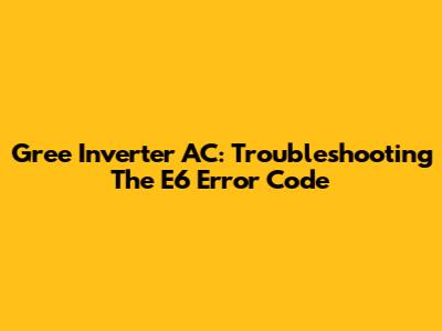 Gree Inverter AC: Troubleshooting The E6 Error Code