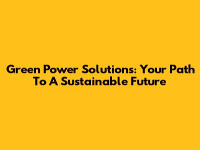 Green Power Solutions: Your Path To A Sustainable Future