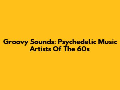 Groovy Sounds: Psychedelic Music Artists Of The 60s