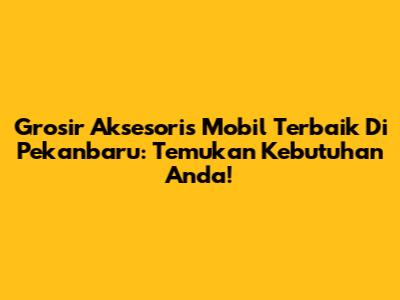 Grosir Aksesoris Mobil Terbaik Di Pekanbaru: Temukan Kebutuhan Anda!