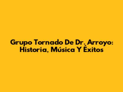 Grupo Tornado De Dr. Arroyo: Historia, Música Y Éxitos