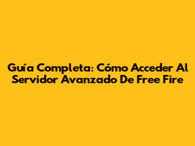 Guía Completa: Cómo Acceder Al Servidor Avanzado De Free Fire