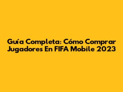 Guía Completa: Cómo Comprar Jugadores En FIFA Mobile 2023