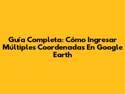 Guía Completa: Cómo Ingresar Múltiples Coordenadas En Google Earth