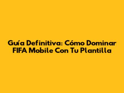 Guía Definitiva: Cómo Dominar FIFA Mobile Con Tu Plantilla