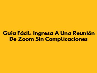 Guía Fácil: Ingresa A Una Reunión De Zoom Sin Complicaciones