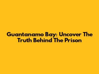 Guantanamo Bay: Uncover The Truth Behind The Prison
