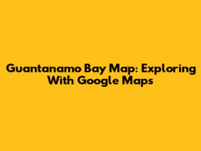 Guantanamo Bay Map: Exploring With Google Maps