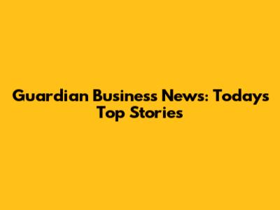 Guardian Business News: Today's Top Stories
