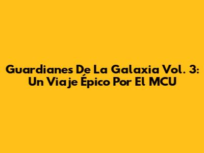 Guardianes De La Galaxia Vol. 3: Un Viaje Épico Por El MCU