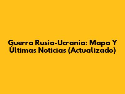 Guerra Rusia-Ucrania: Mapa Y Últimas Noticias (Actualizado)