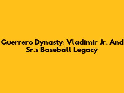 Guerrero Dynasty: Vladimir Jr. And Sr.'s Baseball Legacy