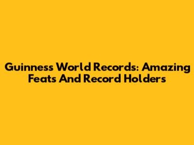 Guinness World Records: Amazing Feats And Record Holders