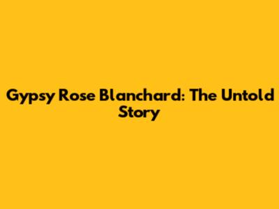 Gypsy Rose Blanchard: The Untold Story