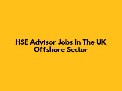 HSE Advisor Jobs In The UK Offshore Sector