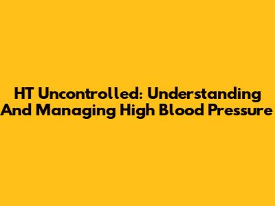 HT Uncontrolled: Understanding And Managing High Blood Pressure