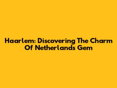 Haarlem: Discovering The Charm Of Netherlands' Gem