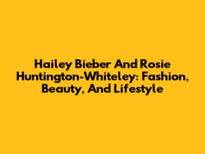Hailey Bieber And Rosie Huntington-Whiteley: Fashion, Beauty, And Lifestyle