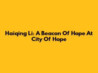 Haiqing Li: A Beacon Of Hope At City Of Hope