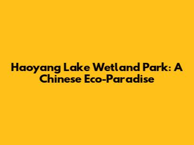 Haoyang Lake Wetland Park: A Chinese Eco-Paradise