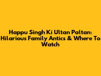 Happu Singh Ki Ultan Paltan: Hilarious Family Antics & Where To Watch