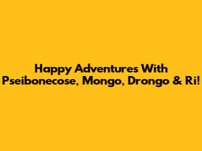 Happy Adventures With Pseibonecose, Mongo, Drongo & Ri!