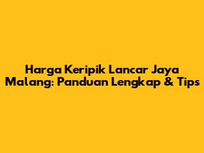 Harga Keripik Lancar Jaya Malang: Panduan Lengkap & Tips