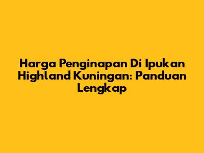 Harga Penginapan Di Ipukan Highland Kuningan: Panduan Lengkap